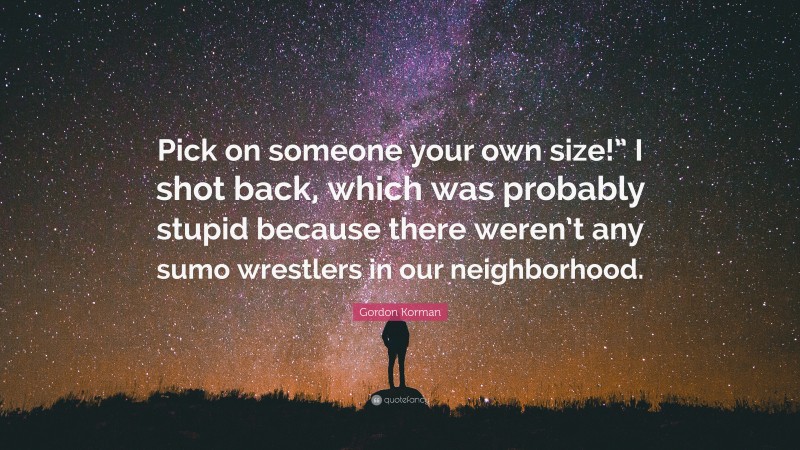 Gordon Korman Quote: “Pick on someone your own size!” I shot back, which was probably stupid because there weren’t any sumo wrestlers in our neighborhood.”