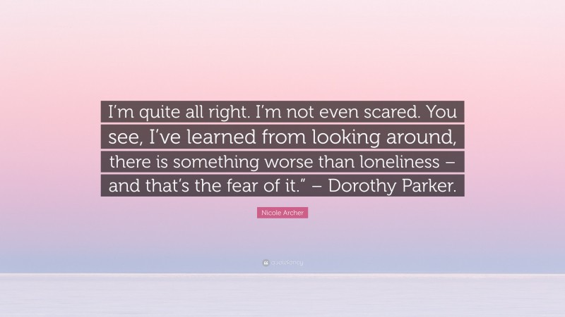 Nicole Archer Quote: “I’m quite all right. I’m not even scared. You see, I’ve learned from looking around, there is something worse than loneliness – and that’s the fear of it.” – Dorothy Parker.”