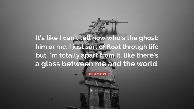 Amy Bonnaffons Quote: “It’s like I can’t tell now who’s the ghost: him or me. I just sort of float through life but I’m totally apart from it, like there’s a glass between me and the world.”