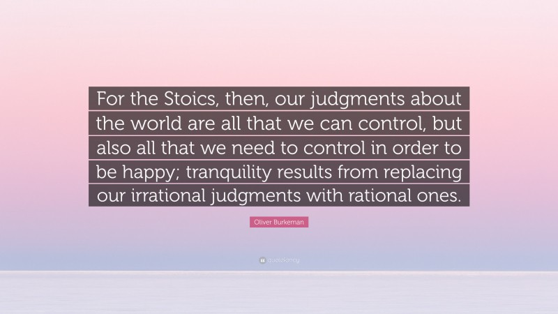 Oliver Burkeman Quote: “For the Stoics, then, our judgments about the world are all that we can control, but also all that we need to control in order to be happy; tranquility results from replacing our irrational judgments with rational ones.”