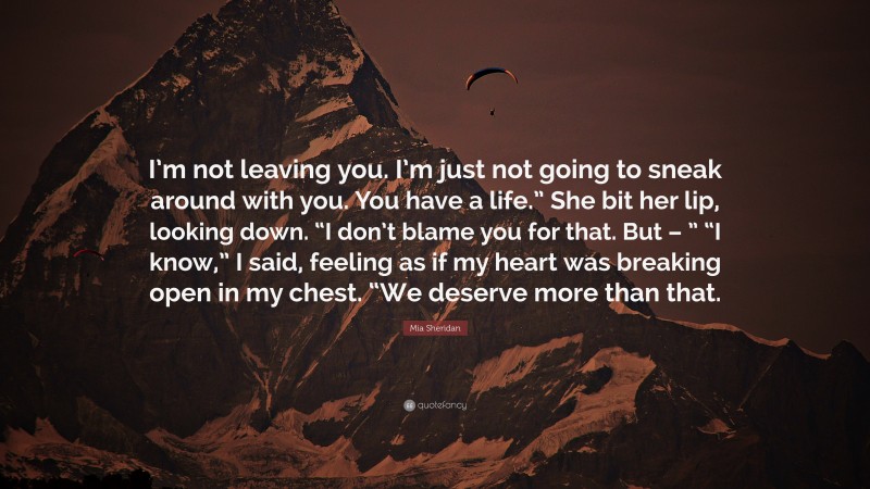 Mia Sheridan Quote: “I’m not leaving you. I’m just not going to sneak around with you. You have a life.” She bit her lip, looking down. “I don’t blame you for that. But – ” “I know,” I said, feeling as if my heart was breaking open in my chest. “We deserve more than that.”