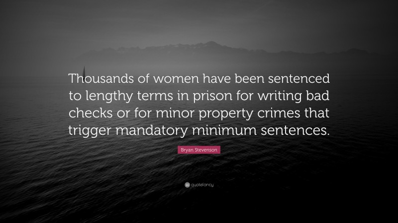 Bryan Stevenson Quote: “Thousands of women have been sentenced to lengthy terms in prison for writing bad checks or for minor property crimes that trigger mandatory minimum sentences.”