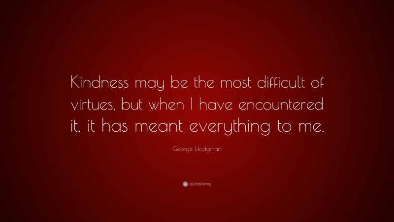 George Hodgman Quote: “Kindness may be the most difficult of virtues, but when I have encountered it, it has meant everything to me.”