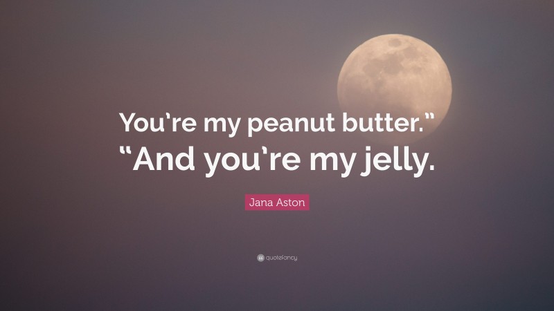 Jana Aston Quote: “You’re my peanut butter.” “And you’re my jelly.”