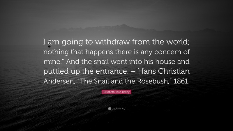 Elisabeth Tova Bailey Quote: “I am going to withdraw from the world; nothing that happens there is any concern of mine.” And the snail went into his house and puttied up the entrance. – Hans Christian Andersen, “The Snail and the Rosebush,” 1861.”