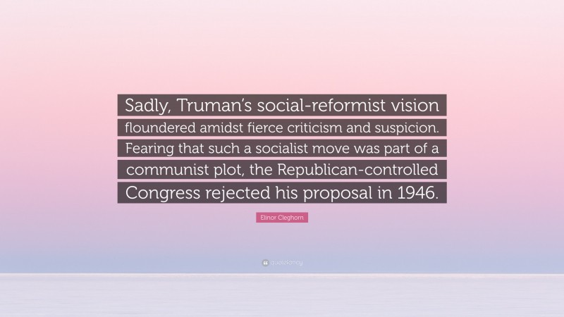 Elinor Cleghorn Quote: “Sadly, Truman’s social-reformist vision floundered amidst fierce criticism and suspicion. Fearing that such a socialist move was part of a communist plot, the Republican-controlled Congress rejected his proposal in 1946.”