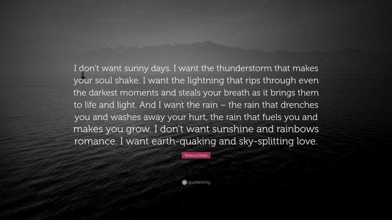 Rebecca Sharp Quote: “I don’t want sunny days. I want the thunderstorm that makes your soul shake. I want the lightning that rips through even the darkest moments and steals your breath as it brings them to life and light. And I want the rain – the rain that drenches you and washes away your hurt, the rain that fuels you and makes you grow. I don’t want sunshine and rainbows romance. I want earth-quaking and sky-splitting love.”