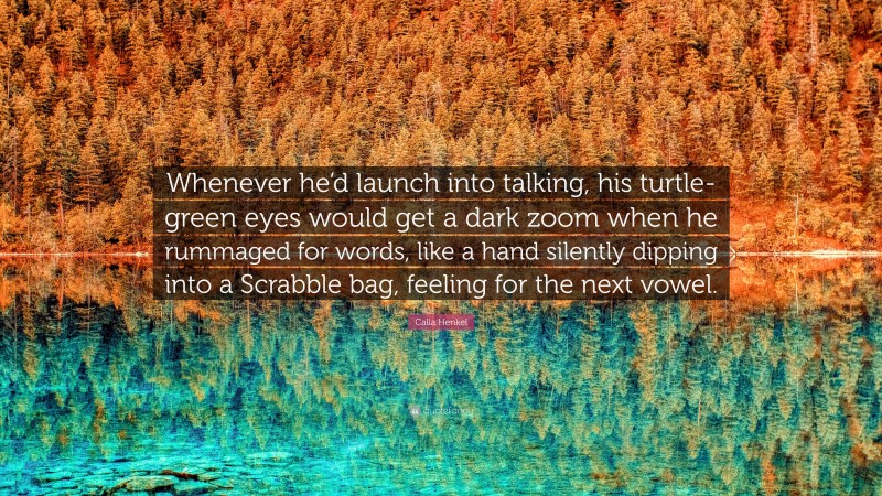 Calla Henkel Quote: “Whenever he’d launch into talking, his turtle-green eyes would get a dark zoom when he rummaged for words, like a hand silently dipping into a Scrabble bag, feeling for the next vowel.”