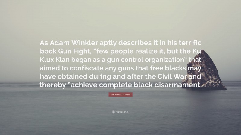 Jonathan M. Metzl Quote: “As Adam Winkler aptly describes it in his terrific book Gun Fight, “few people realize it, but the Ku Klux Klan began as a gun control organization” that aimed to confiscate any guns that free blacks may have obtained during and after the Civil War and thereby “achieve complete black disarmament.”