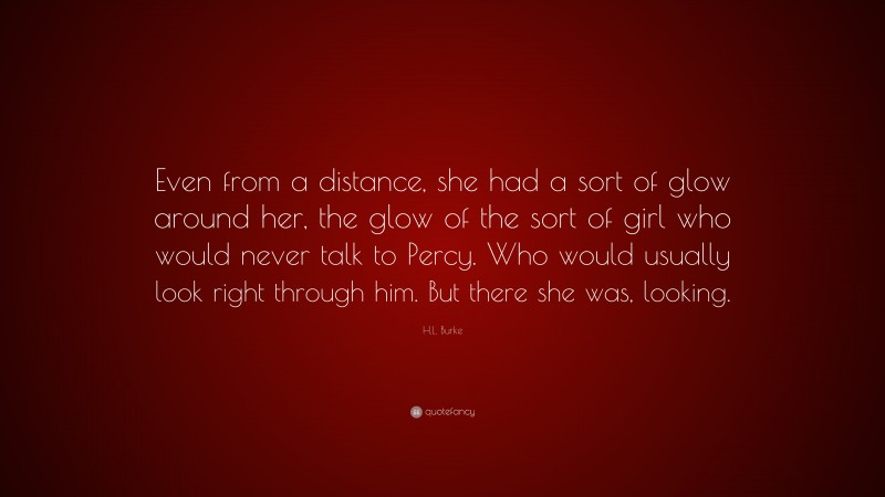 H.L. Burke Quote: “Even from a distance, she had a sort of glow around her, the glow of the sort of girl who would never talk to Percy. Who would usually look right through him. But there she was, looking.”