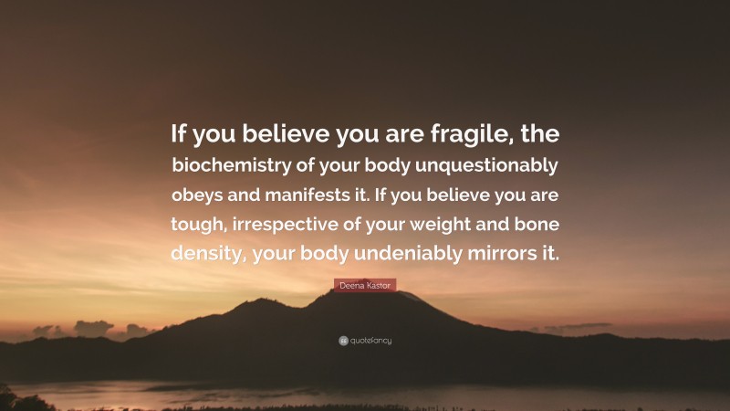 Deena Kastor Quote: “If you believe you are fragile, the biochemistry of your body unquestionably obeys and manifests it. If you believe you are tough, irrespective of your weight and bone density, your body undeniably mirrors it.”