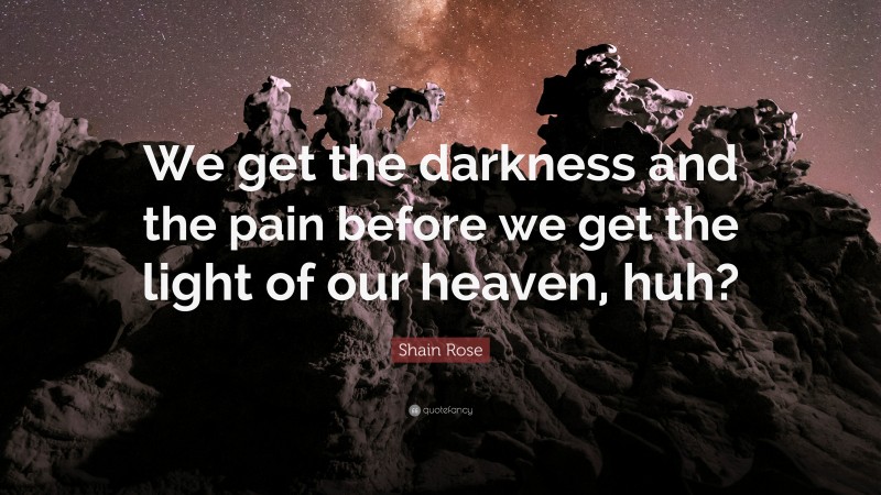 Shain Rose Quote: “We get the darkness and the pain before we get the light of our heaven, huh?”