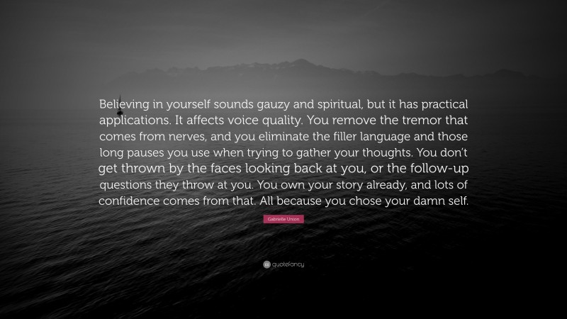 Gabrielle Union Quote: “Believing in yourself sounds gauzy and spiritual, but it has practical applications. It affects voice quality. You remove the tremor that comes from nerves, and you eliminate the filler language and those long pauses you use when trying to gather your thoughts. You don’t get thrown by the faces looking back at you, or the follow-up questions they throw at you. You own your story already, and lots of confidence comes from that. All because you chose your damn self.”