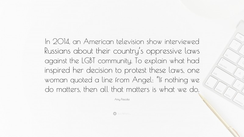 Amy Pascale Quote: “In 2014, an American television show interviewed Russians about their country’s oppressive laws against the LGBT community. To explain what had inspired her decision to protest these laws, one woman quoted a line from Angel: “If nothing we do matters, then all that matters is what we do.”