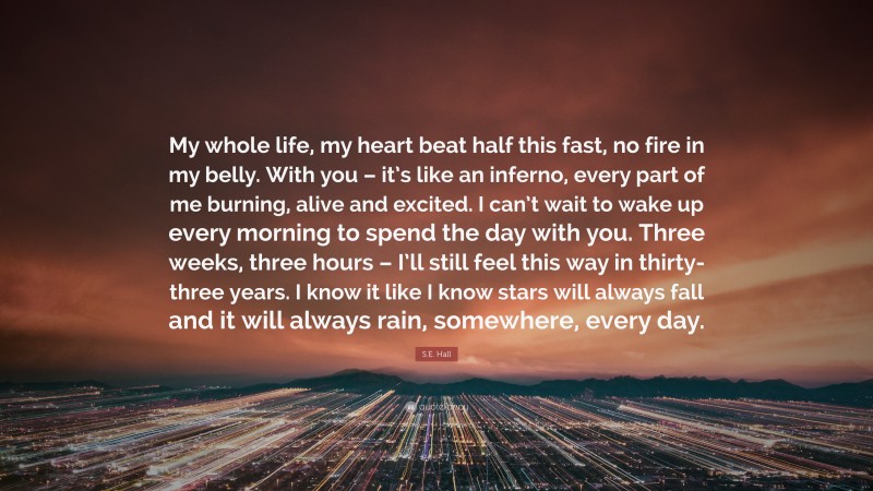 S.E. Hall Quote: “My whole life, my heart beat half this fast, no fire in my belly. With you – it’s like an inferno, every part of me burning, alive and excited. I can’t wait to wake up every morning to spend the day with you. Three weeks, three hours – I’ll still feel this way in thirty-three years. I know it like I know stars will always fall and it will always rain, somewhere, every day.”