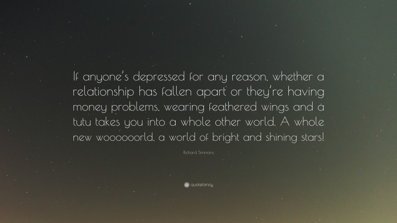Richard Simmons Quote: “If anyone’s depressed for any reason, whether a relationship has fallen apart or they’re having money problems, wearing feathered wings and a tutu takes you into a whole other world. A whole new woooooorld, a world of bright and shining stars!”