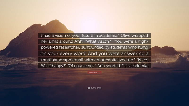 Ali Hazelwood Quote: “I had a vision of your future in academia.” Olive wrapped her arms around Anh. “What vision?” “You were a high-powered researcher, surrounded by students who hung on your every word. And you were answering a multiparagraph email with an uncapitalized no.” “Nice. Was I happy?” “Of course not.” Anh snorted. “It’s academia.”
