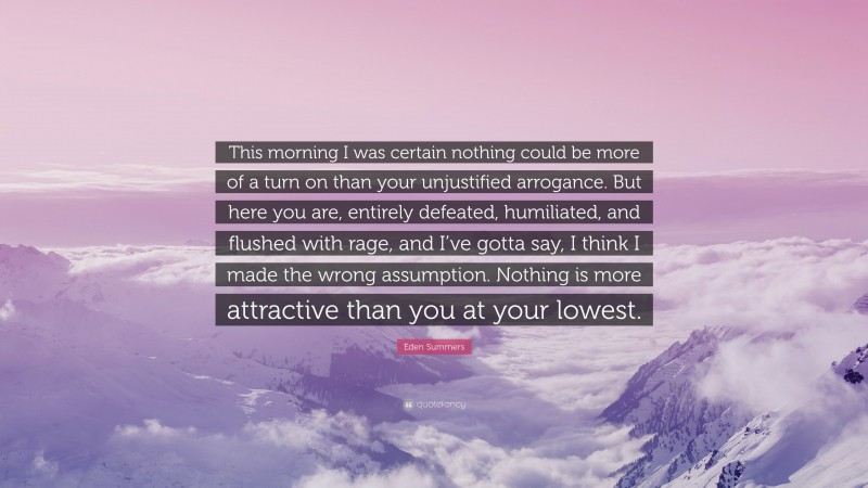 Eden Summers Quote: “This morning I was certain nothing could be more of a turn on than your unjustified arrogance. But here you are, entirely defeated, humiliated, and flushed with rage, and I’ve gotta say, I think I made the wrong assumption. Nothing is more attractive than you at your lowest.”