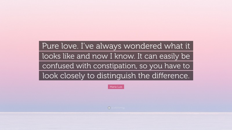 Maria Luis Quote: “Pure love. I’ve always wondered what it looks like and now I know. It can easily be confused with constipation, so you have to look closely to distinguish the difference.”