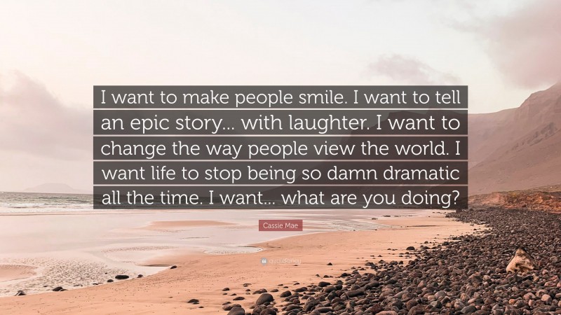 Cassie Mae Quote: “I want to make people smile. I want to tell an epic story... with laughter. I want to change the way people view the world. I want life to stop being so damn dramatic all the time. I want... what are you doing?”