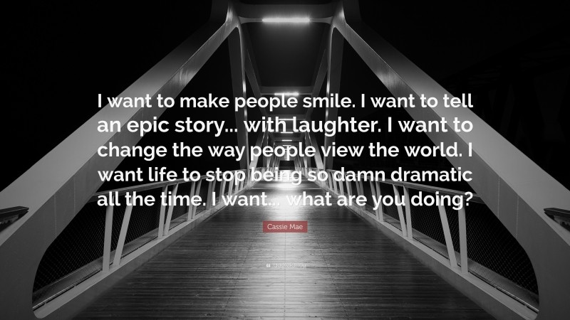 Cassie Mae Quote: “I want to make people smile. I want to tell an epic story... with laughter. I want to change the way people view the world. I want life to stop being so damn dramatic all the time. I want... what are you doing?”
