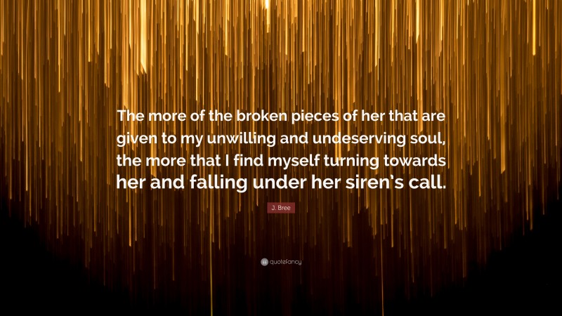 J. Bree Quote: “The more of the broken pieces of her that are given to my unwilling and undeserving soul, the more that I find myself turning towards her and falling under her siren’s call.”