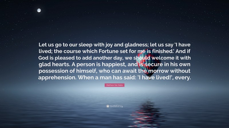 Matthew Van Natta Quote: “Let us go to our sleep with joy and gladness; let us say ‘I have lived; the course which Fortune set for me is finished.’ And if God is pleased to add another day, we should welcome it with glad hearts. A person is happiest, and is secure in his own possession of himself, who can await the morrow without apprehension. When a man has said: ‘I have lived!’, every.”