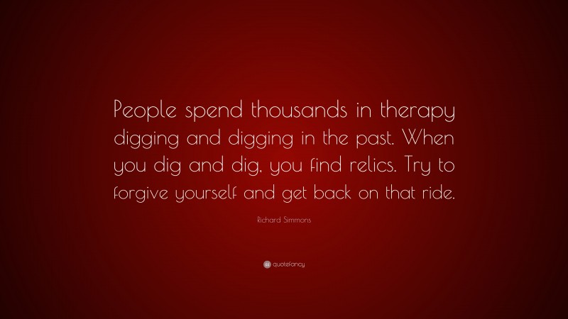 Richard Simmons Quote: “People spend thousands in therapy digging and digging in the past. When you dig and dig, you find relics. Try to forgive yourself and get back on that ride.”