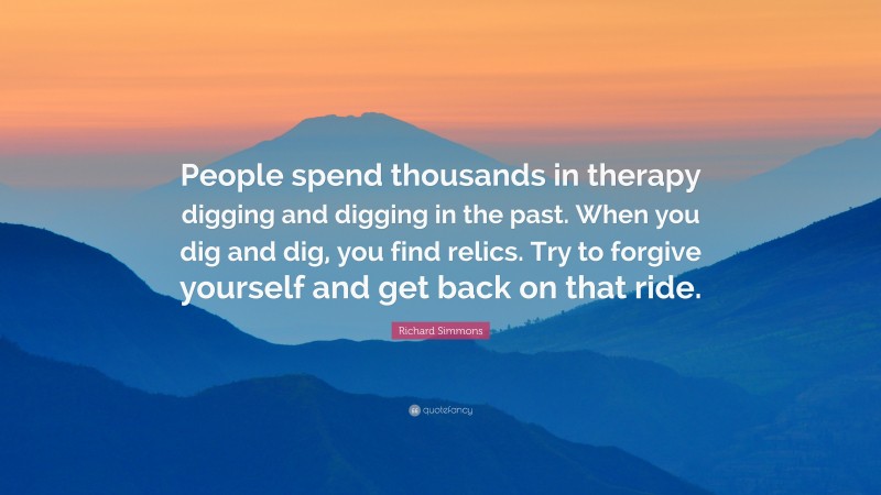 Richard Simmons Quote: “People spend thousands in therapy digging and digging in the past. When you dig and dig, you find relics. Try to forgive yourself and get back on that ride.”