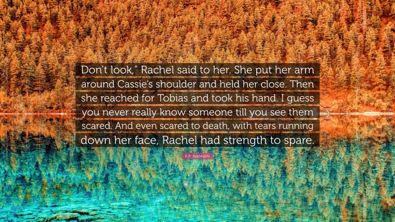 K.A. Applegate Quote: “Don’t look,” Rachel said to her. She put her arm around Cassie’s shoulder and held her close. Then she reached for Tobias and took his hand. I guess you never really know someone till you see them scared. And even scared to death, with tears running down her face, Rachel had strength to spare.”