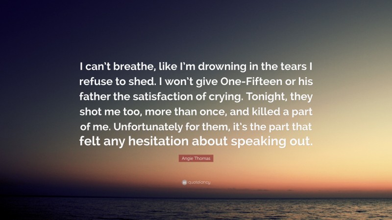 Angie Thomas Quote: “I can’t breathe, like I’m drowning in the tears I refuse to shed. I won’t give One-Fifteen or his father the satisfaction of crying. Tonight, they shot me too, more than once, and killed a part of me. Unfortunately for them, it’s the part that felt any hesitation about speaking out.”