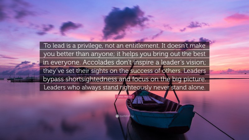 Carlos Wallace Quote: “To lead is a privilege, not an entitlement. It doesn’t make you better than anyone; it helps you bring out the best in everyone. Accolades don’t inspire a leader’s vision; they’ve set their sights on the success of others. Leaders bypass shortsightedness and focus on the big picture. Leaders who always stand righteously never stand alone.”