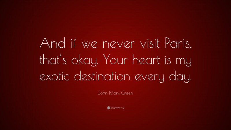 John Mark Green Quote: “And if we never visit Paris, that’s okay. Your heart is my exotic destination every day.”