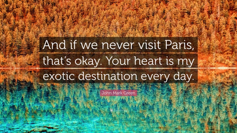 John Mark Green Quote: “And if we never visit Paris, that’s okay. Your heart is my exotic destination every day.”