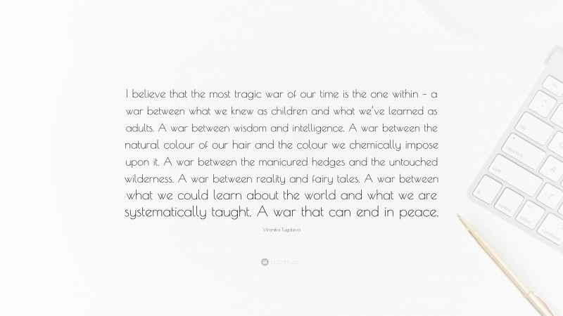 Vironika Tugaleva Quote: “I believe that the most tragic war of our time is the one within – a war between what we knew as children and what we’ve learned as adults. A war between wisdom and intelligence. A war between the natural colour of our hair and the colour we chemically impose upon it. A war between the manicured hedges and the untouched wilderness. A war between reality and fairy tales. A war between what we could learn about the world and what we are systematically taught. A war that can end in peace.”