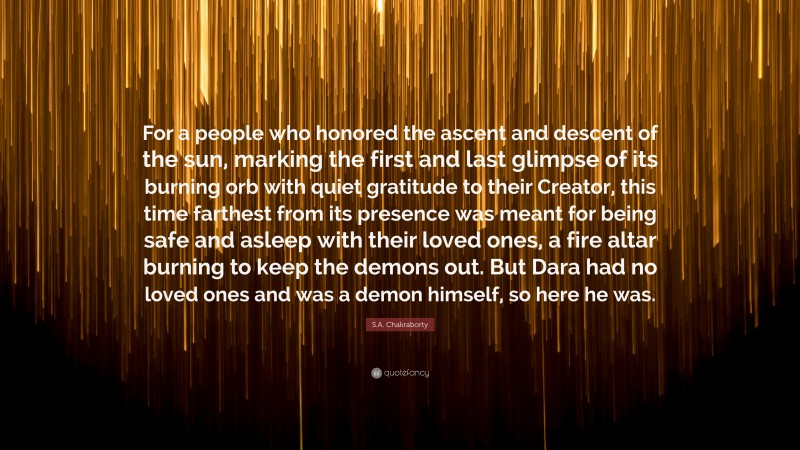 S.A. Chakraborty Quote: “For a people who honored the ascent and descent of the sun, marking the first and last glimpse of its burning orb with quiet gratitude to their Creator, this time farthest from its presence was meant for being safe and asleep with their loved ones, a fire altar burning to keep the demons out. But Dara had no loved ones and was a demon himself, so here he was.”