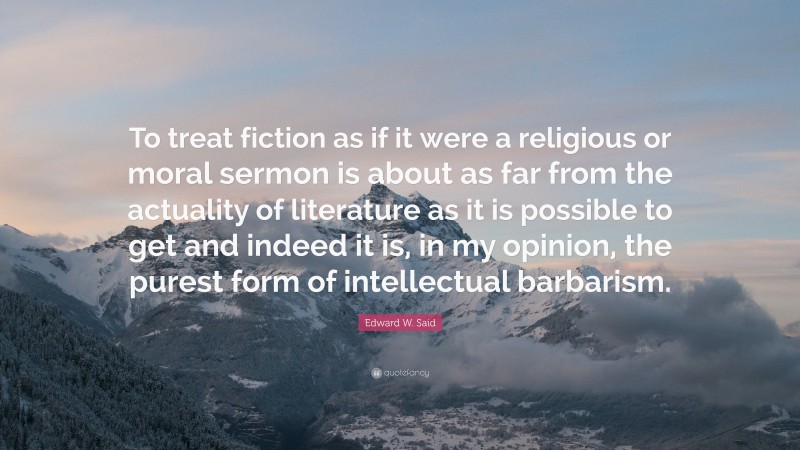 Edward W. Said Quote: “To treat fiction as if it were a religious or moral sermon is about as far from the actuality of literature as it is possible to get and indeed it is, in my opinion, the purest form of intellectual barbarism.”