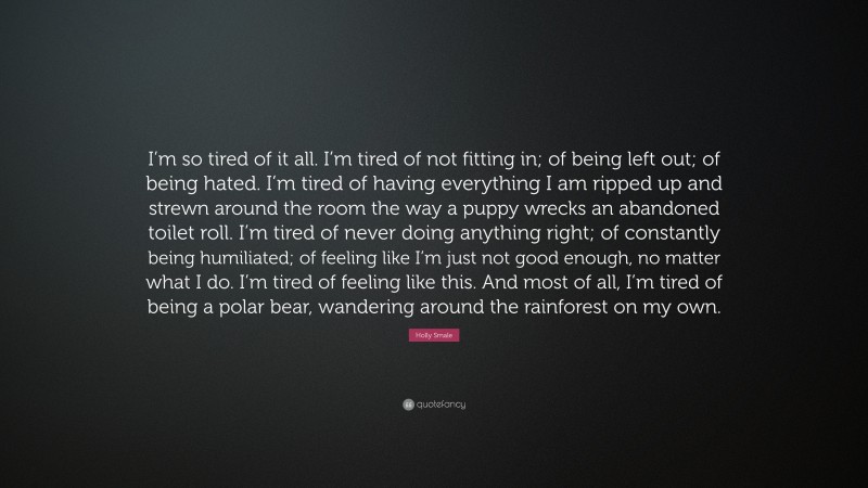 Holly Smale Quote: “I’m so tired of it all. I’m tired of not fitting in; of being left out; of being hated. I’m tired of having everything I am ripped up and strewn around the room the way a puppy wrecks an abandoned toilet roll. I’m tired of never doing anything right; of constantly being humiliated; of feeling like I’m just not good enough, no matter what I do. I’m tired of feeling like this. And most of all, I’m tired of being a polar bear, wandering around the rainforest on my own.”