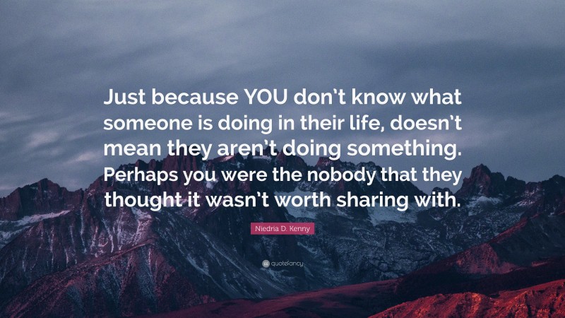 Niedria D. Kenny Quote: “Just because YOU don’t know what someone is doing in their life, doesn’t mean they aren’t doing something. Perhaps you were the nobody that they thought it wasn’t worth sharing with.”