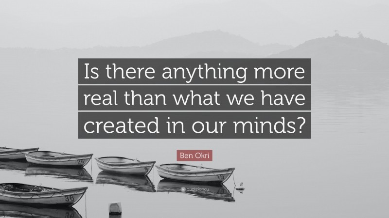Ben Okri Quote: “Is there anything more real than what we have created in our minds?”