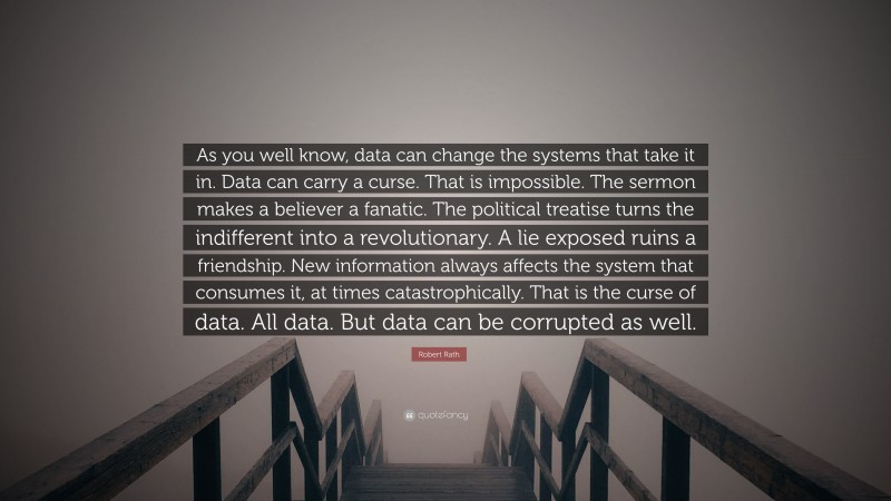 Robert Rath Quote: “As you well know, data can change the systems that take it in. Data can carry a curse. That is impossible. The sermon makes a believer a fanatic. The political treatise turns the indifferent into a revolutionary. A lie exposed ruins a friendship. New information always affects the system that consumes it, at times catastrophically. That is the curse of data. All data. But data can be corrupted as well.”