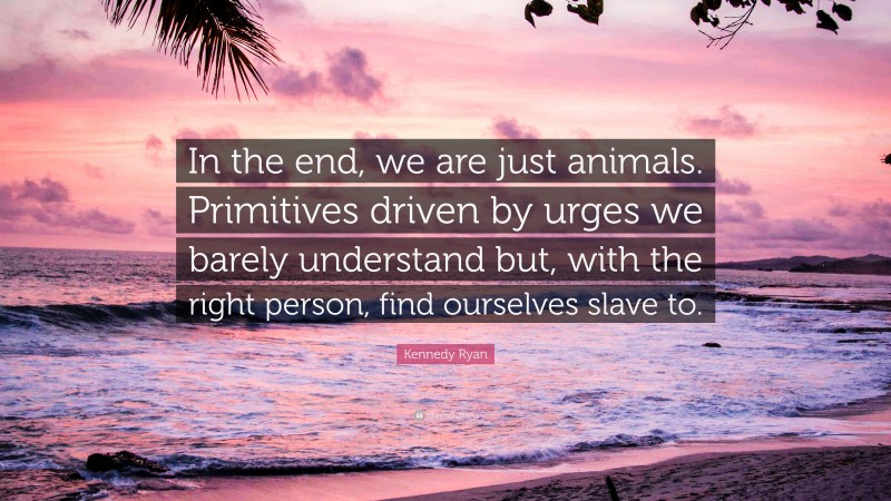 Kennedy Ryan Quote: “In the end, we are just animals. Primitives driven by urges we barely understand but, with the right person, find ourselves slave to.”