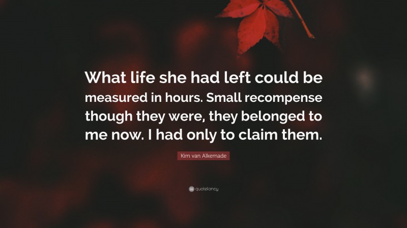 Kim van Alkemade Quote: “What life she had left could be measured in hours. Small recompense though they were, they belonged to me now. I had only to claim them.”