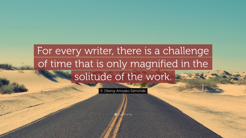E. Obeng-Amoako Edmonds Quote: “For every writer, there is a challenge of time that is only magnified in the solitude of the work.”