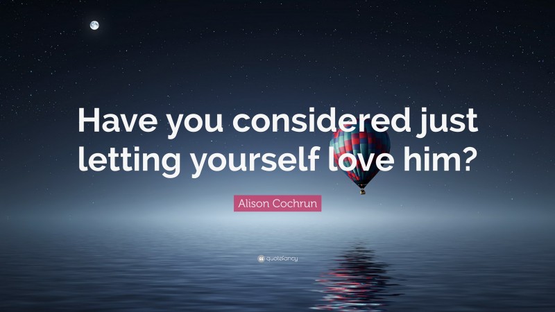 Alison Cochrun Quote: “Have you considered just letting yourself love him?”