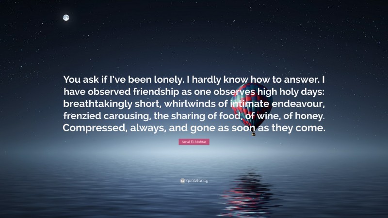 Amal El-Mohtar Quote: “You ask if I’ve been lonely. I hardly know how to answer. I have observed friendship as one observes high holy days: breathtakingly short, whirlwinds of intimate endeavour, frenzied carousing, the sharing of food, of wine, of honey. Compressed, always, and gone as soon as they come.”