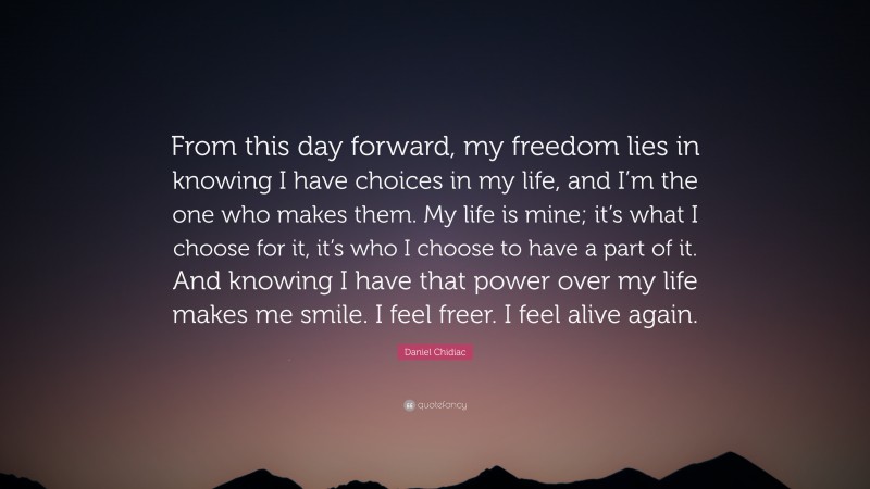 Daniel Chidiac Quote: “From this day forward, my freedom lies in knowing I have choices in my life, and I’m the one who makes them. My life is mine; it’s what I choose for it, it’s who I choose to have a part of it. And knowing I have that power over my life makes me smile. I feel freer. I feel alive again.”