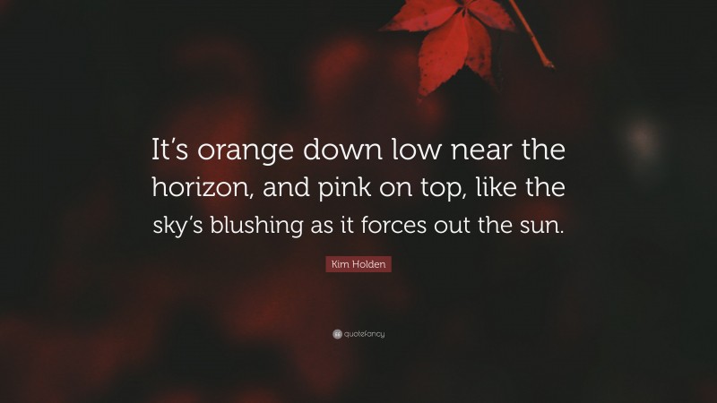 Kim Holden Quote: “It’s orange down low near the horizon, and pink on top, like the sky’s blushing as it forces out the sun.”