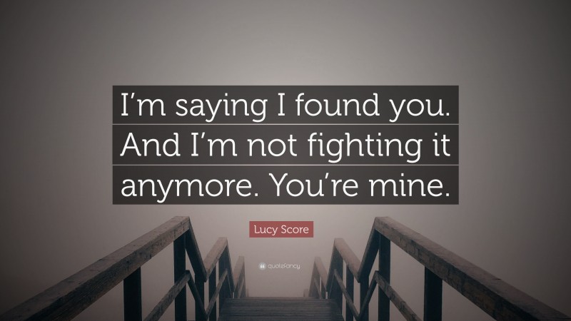 Lucy Score Quote: “I’m saying I found you. And I’m not fighting it anymore. You’re mine.”