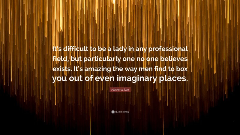 Mackenzi Lee Quote: “It’s difficult to be a lady in any professional field, but particularly one no one believes exists. It’s amazing the way men find to box you out of even imaginary places.”
